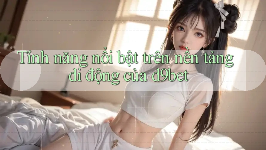 Tính năng nổi bật trên nền tảng di động của d9bet