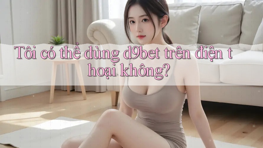 Tôi có thể dùng d9bet trên điện thoại không? Tôi có thể dùng d9bet trên điện thoại không?