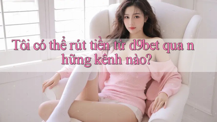 Tôi có thể rút tiền từ d9bet qua những kênh nào?
