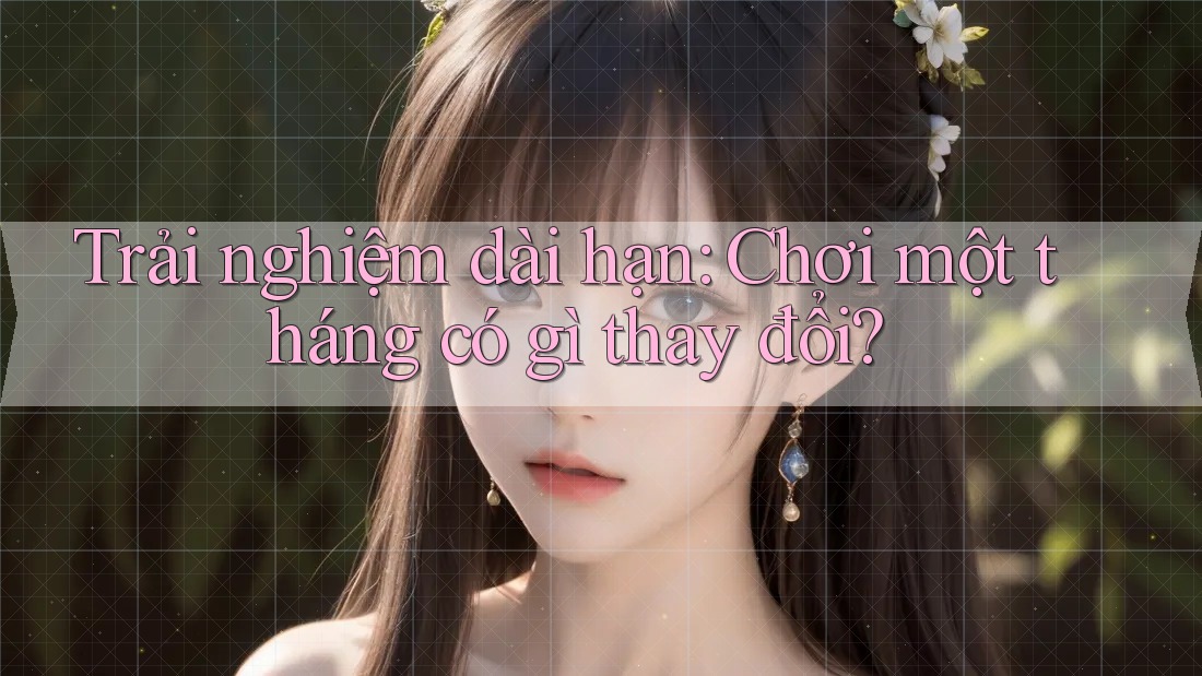 Trải nghiệm dài hạn: Chơi một tháng có gì thay đổi?