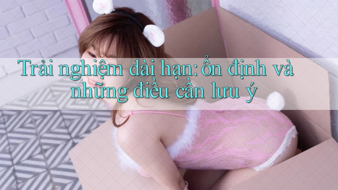 Trải nghiệm dài hạn: ổn định và những điều cần lưu ý Trải nghiệm dài hạn: ổn định và những điều cần lưu ý