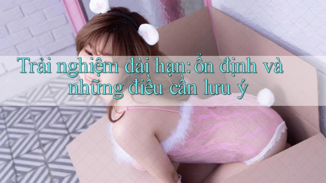 Trải nghiệm dài hạn: ổn định và những điều cần lưu ý