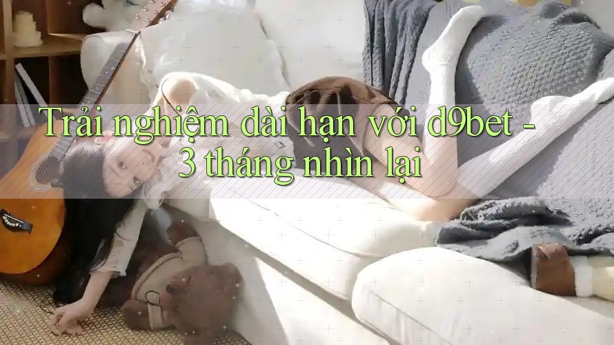 Trải nghiệm dài hạn với d9bet - 3 tháng nhìn lại Trải nghiệm dài hạn với d9bet - 3 tháng nhìn lại