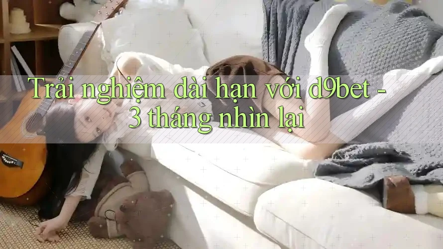 Trải nghiệm dài hạn với d9bet - 3 tháng nhìn lại Trải nghiệm dài hạn với d9bet - 3 tháng nhìn lại
