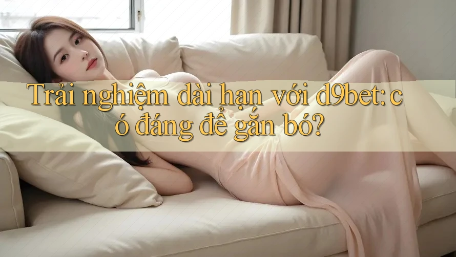 Trải nghiệm dài hạn với d9bet: có đáng để gắn bó? Trải nghiệm dài hạn với d9bet: có đáng để gắn bó?