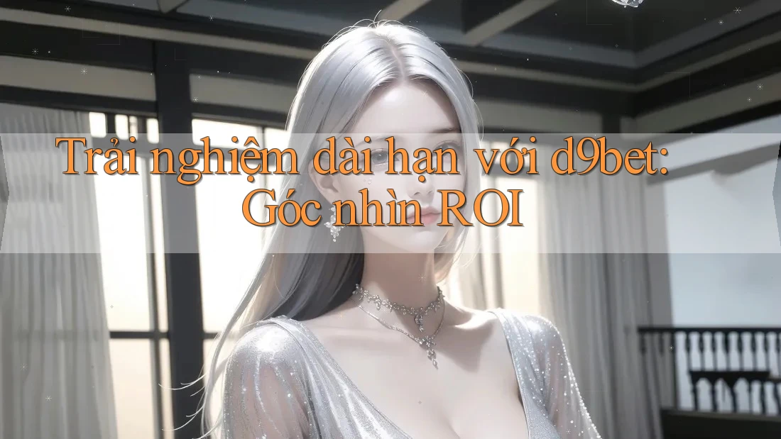 Trải nghiệm dài hạn với d9bet: Góc nhìn ROI