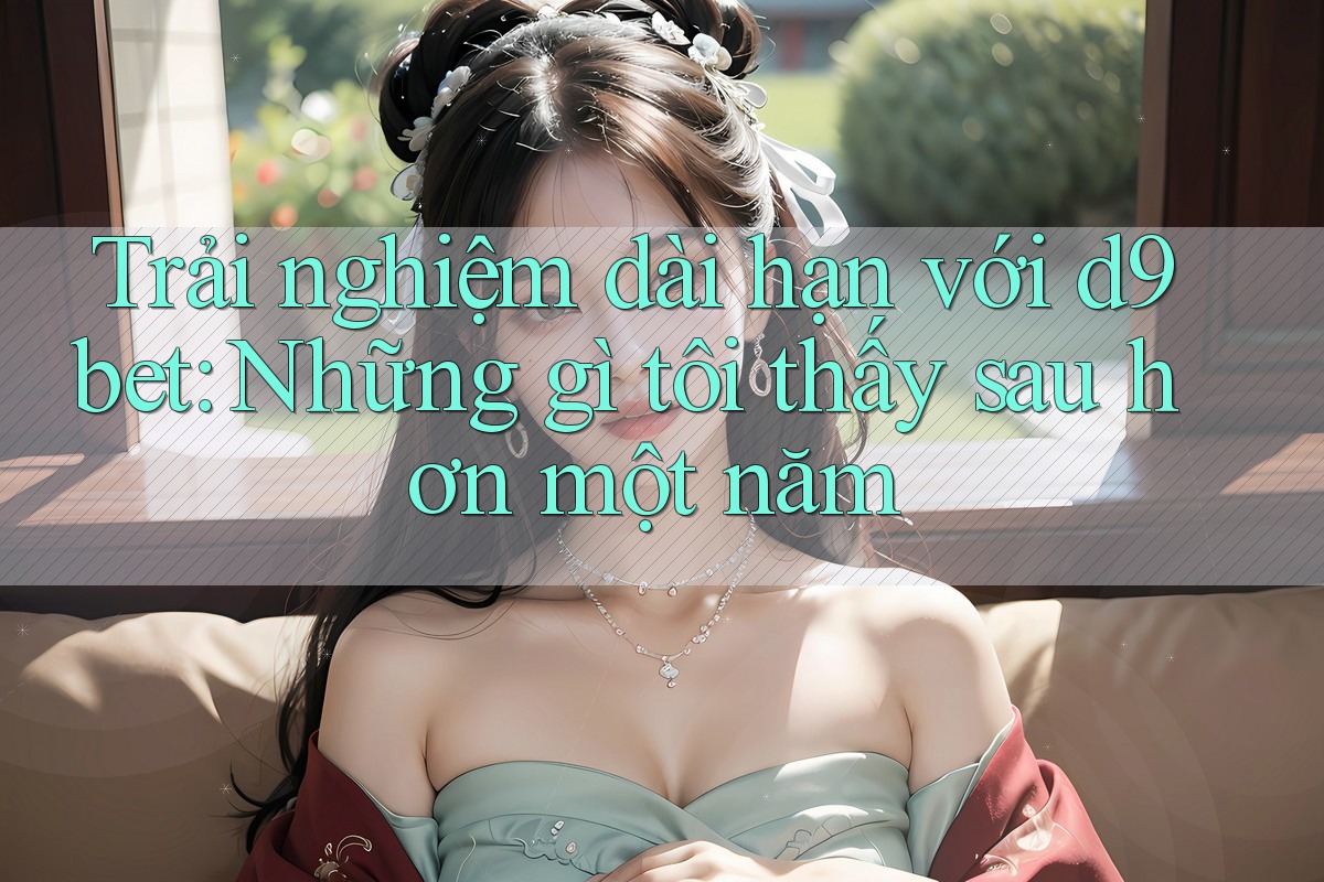 Trải nghiệm dài hạn với d9bet: Những gì tôi thấy sau hơn một năm