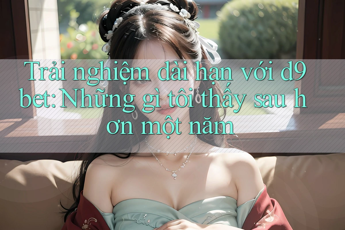 Trải nghiệm dài hạn với d9bet: Những gì tôi thấy sau hơn một năm