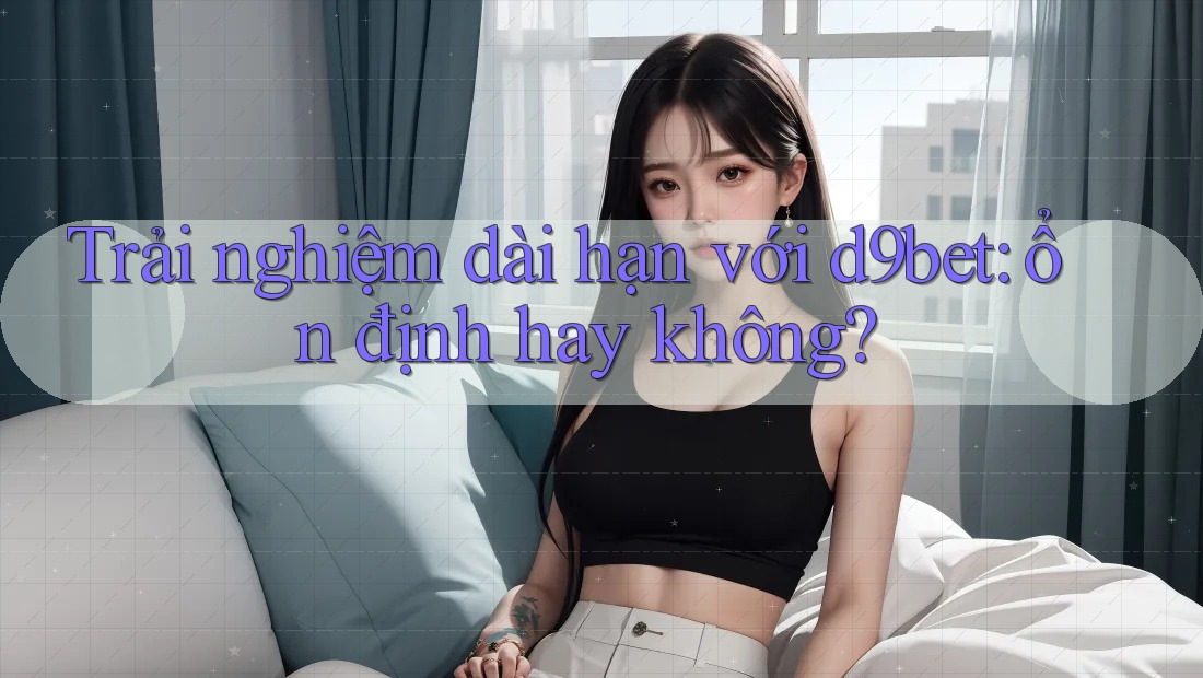 Trải nghiệm dài hạn với d9bet: ổn định hay không? Trải nghiệm dài hạn với d9bet: ổn định hay không?