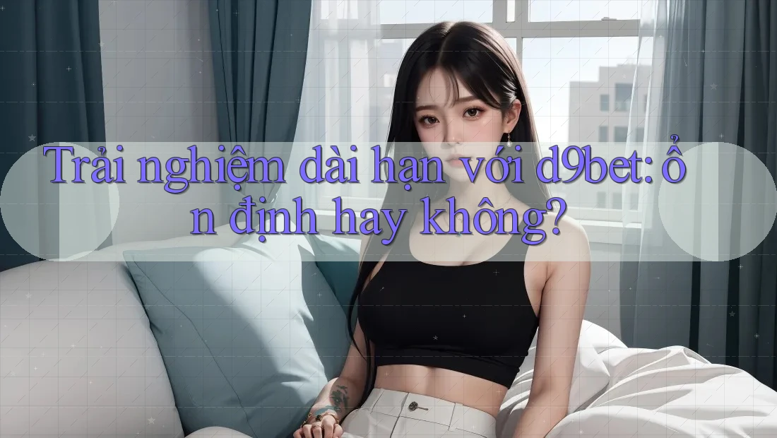 Trải nghiệm dài hạn với d9bet: ổn định hay không? Trải nghiệm dài hạn với d9bet: ổn định hay không?