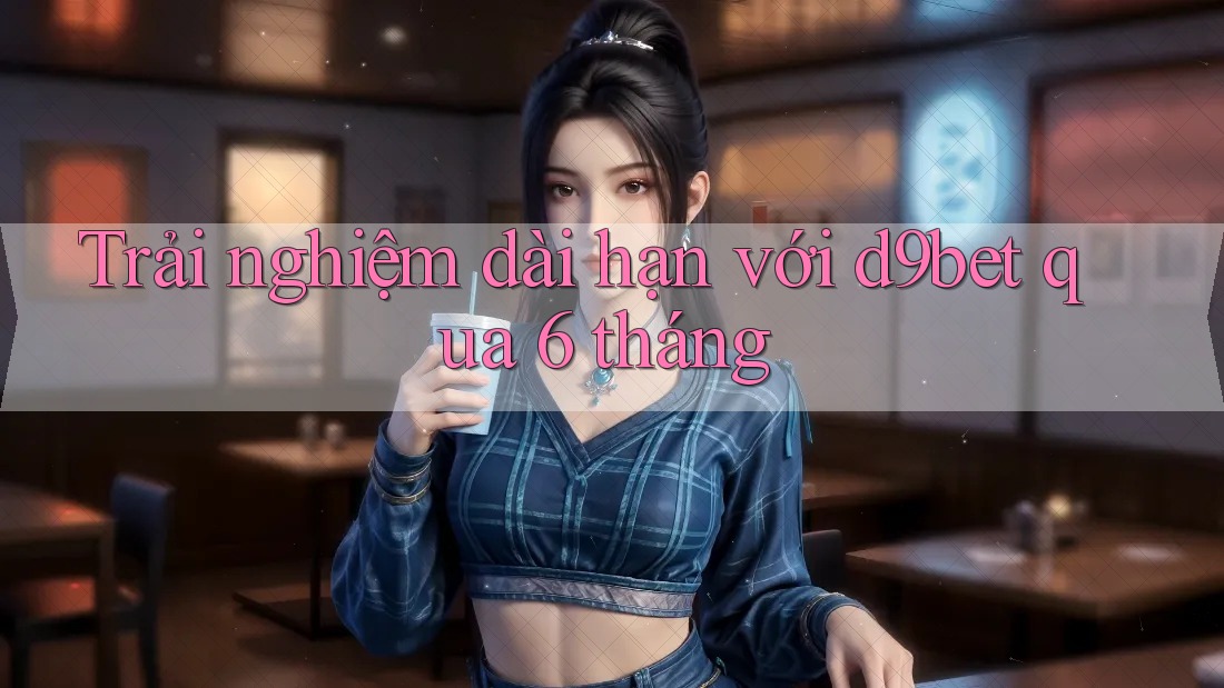Trải nghiệm dài hạn với d9bet qua 6 tháng Trải nghiệm dài hạn với d9bet qua 6 tháng