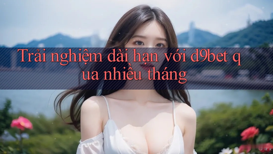 Trải nghiệm dài hạn với d9bet qua nhiều tháng