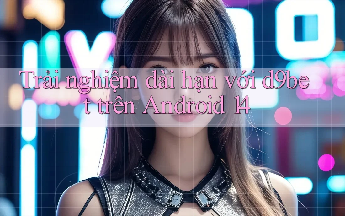 Trải nghiệm dài hạn với d9bet trên Android 14 Trải nghiệm dài hạn với d9bet trên Android 14