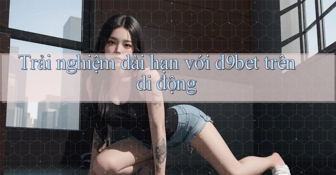 Trải nghiệm dài hạn với d9bet trên di động