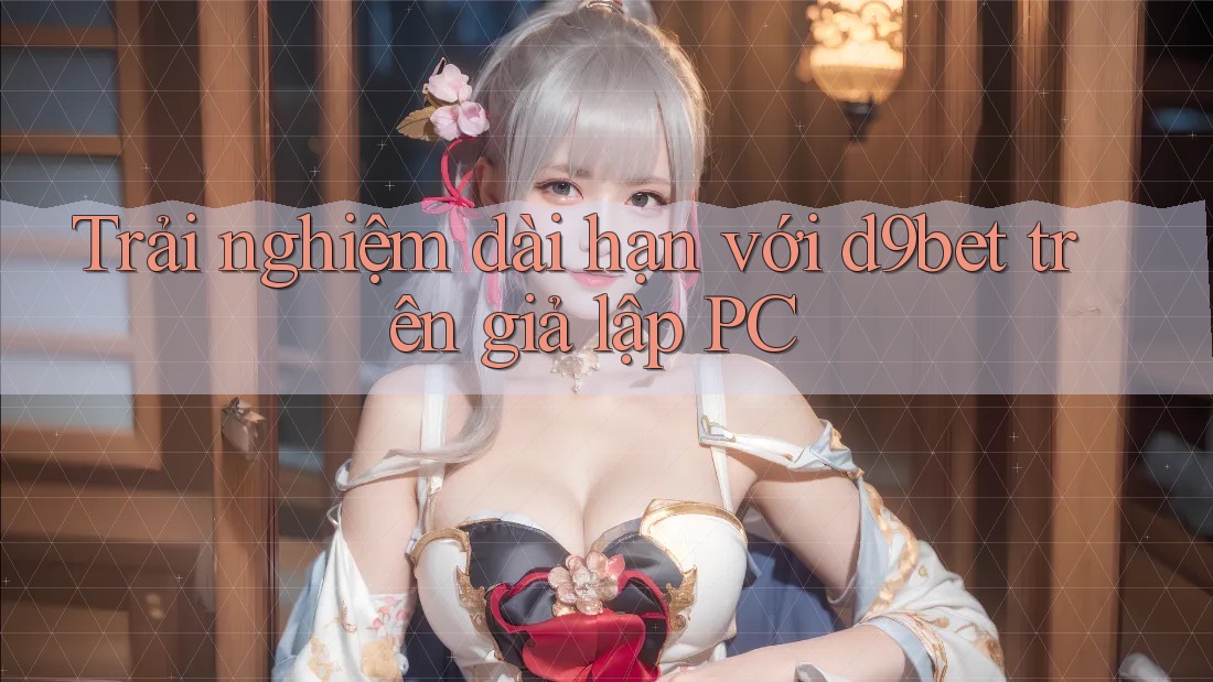Trải nghiệm dài hạn với d9bet trên giả lập PC Trải nghiệm dài hạn với d9bet trên giả lập PC