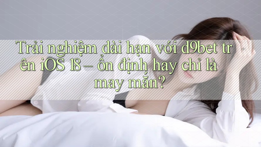 Trải nghiệm dài hạn với d9bet trên iOS 18 – ổn định hay chỉ là may mắn?