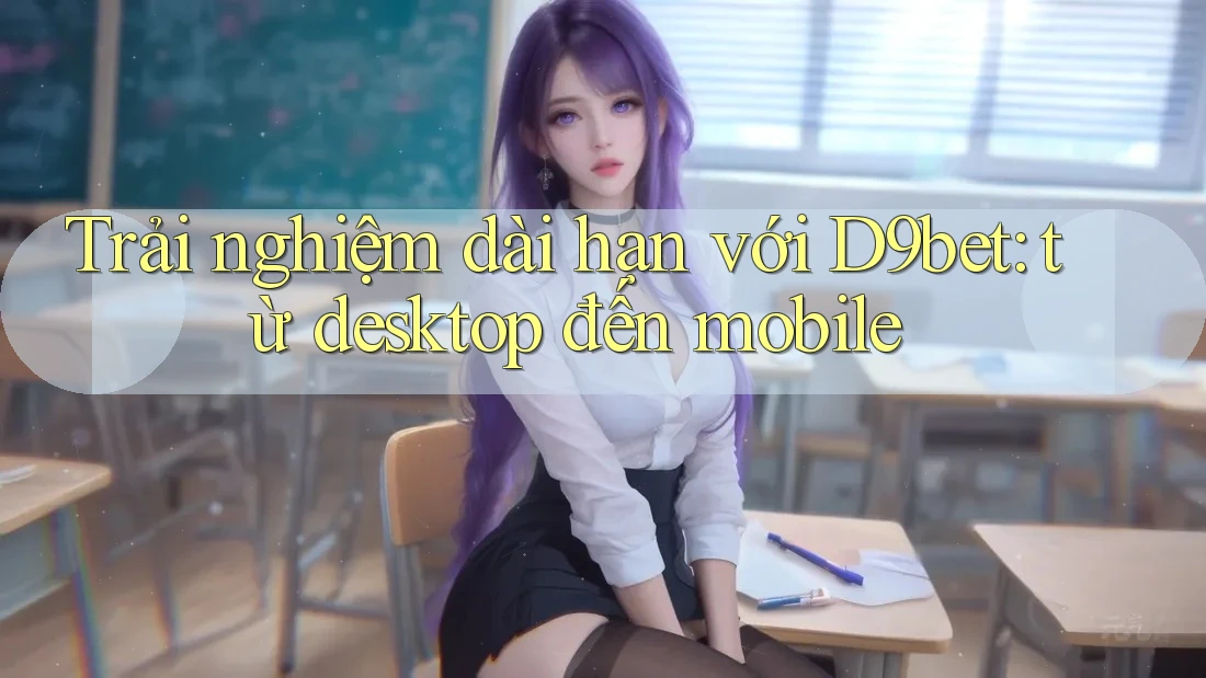 Trải nghiệm dài hạn với D9bet: từ desktop đến mobile Trải nghiệm dài hạn với D9bet: từ desktop đến mobile
