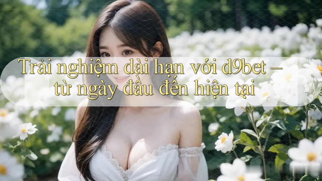 Trải nghiệm dài hạn với d9bet – từ ngày đầu đến hiện tại Trải nghiệm dài hạn với d9bet – từ ngày đầu đến hiện tại
