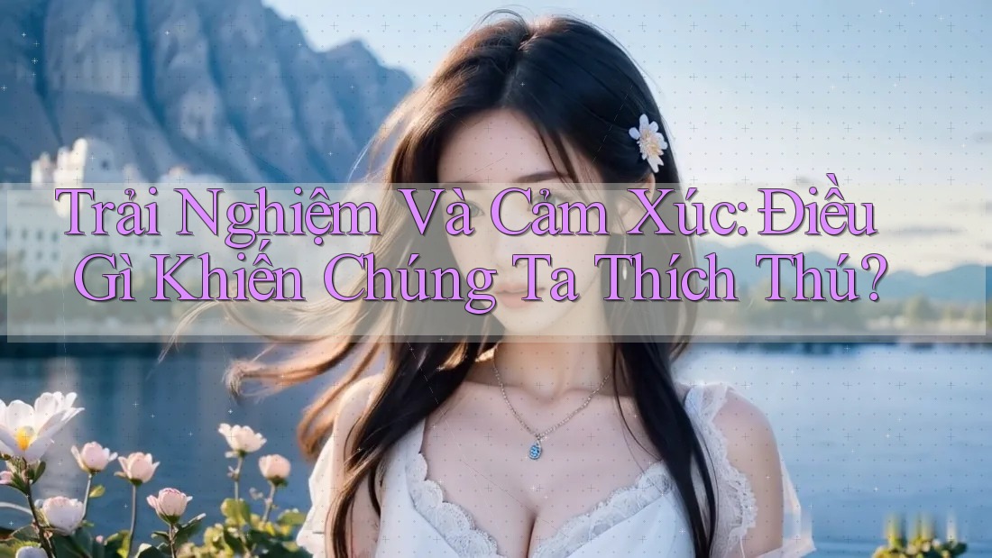 Trải Nghiệm Và Cảm Xúc: Điều Gì Khiến Chúng Ta Thích Thú?