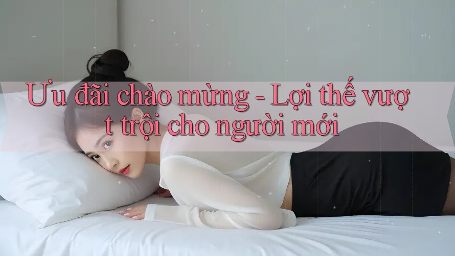 Ưu đãi chào mừng - Lợi thế vượt trội cho người mới