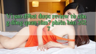 Vì sao d9bet được review từ cộng đồng quan tâm phiên bản 2027