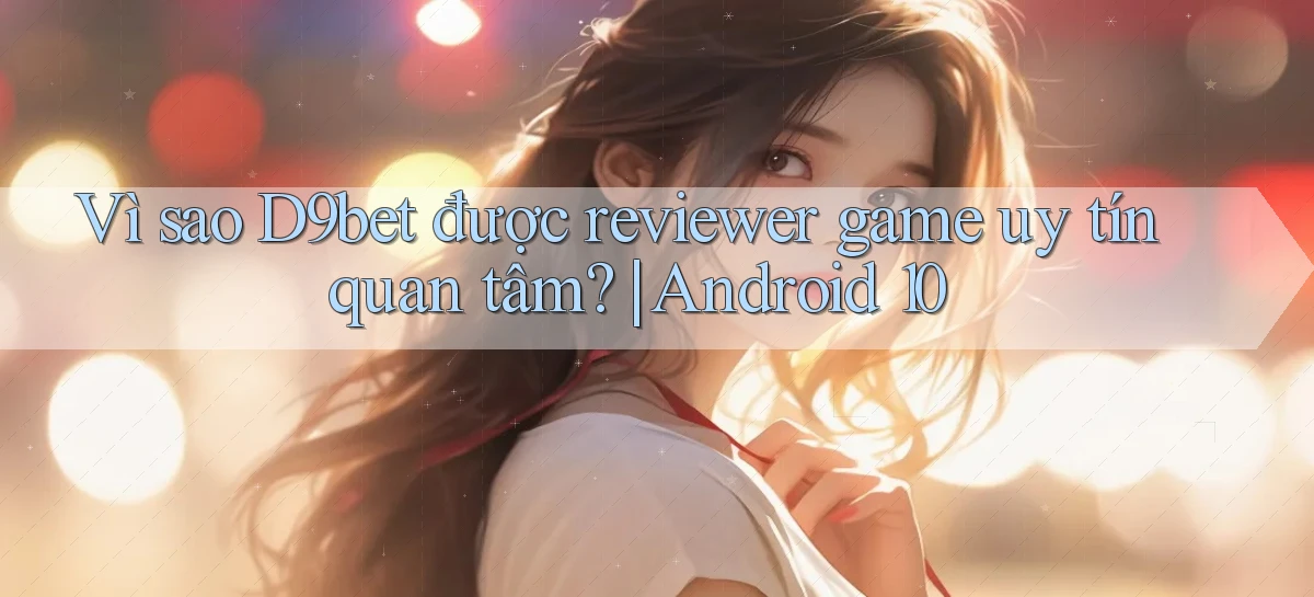 Vì sao D9bet được reviewer game uy tín quan tâm Android 10