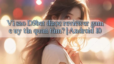 Vì sao D9bet được reviewer game uy tín quan tâm Android 10