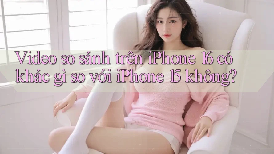 Video so sánh trên iPhone 16 có khác gì so với iPhone 15 không? Video so sánh trên iPhone 16 có khác gì so với iPhone 15 không?